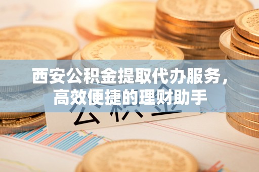瀍河西安公积金提取代办服务，高效便捷的理财助手