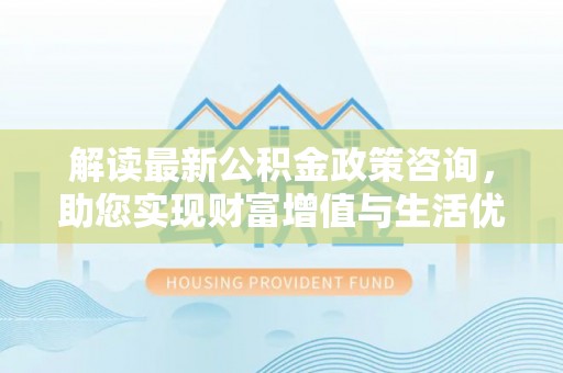 瀍河解读最新公积金政策咨询，助您实现财富增值与生活优化