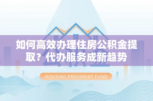 瀍河如何高效办理住房公积金提取？代办服务成新趋势
