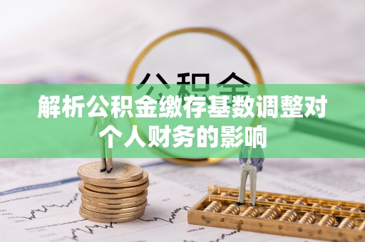 瀍河解析公积金缴存基数调整对个人财务的影响
